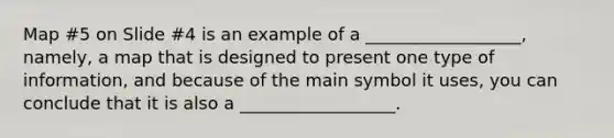 Map #5 on Slide #4 is an example of a __________________, namely, a map that is designed to present one type of information, and because of the main symbol it uses, you can conclude that it is also a __________________.