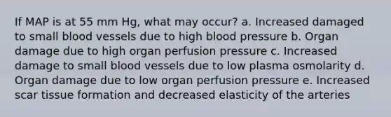 If MAP is at 55 mm Hg, what may occur? a. Increased damaged to small blood vessels due to high blood pressure b. Organ damage due to high organ perfusion pressure c. Increased damage to small blood vessels due to low plasma osmolarity d. Organ damage due to low organ perfusion pressure e. Increased scar tissue formation and decreased elasticity of the arteries