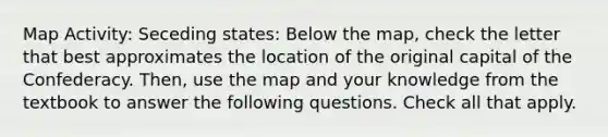 Map Activity: Seceding states: Below the map, check the letter that best approximates the location of the original capital of the Confederacy. Then, use the map and your knowledge from the textbook to answer the following questions. Check all that apply.