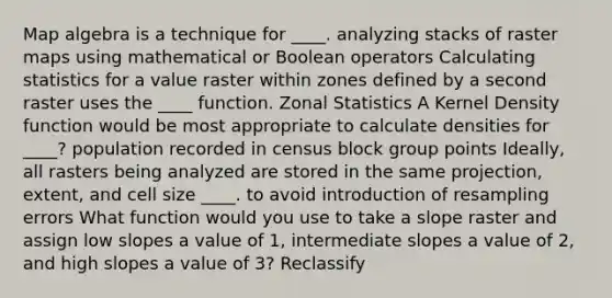 Map algebra is a technique for ____. analyzing stacks of raster maps using mathematical or Boolean operators Calculating statistics for a value raster within zones defined by a second raster uses the ____ function. Zonal Statistics A Kernel Density function would be most appropriate to calculate densities for ____? population recorded in census block group points Ideally, all rasters being analyzed are stored in the same projection, extent, and cell size ____. to avoid introduction of resampling errors What function would you use to take a slope raster and assign low slopes a value of 1, intermediate slopes a value of 2, and high slopes a value of 3? Reclassify