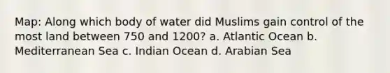 Map: Along which body of water did Muslims gain control of the most land between 750 and 1200? a. Atlantic Ocean b. Mediterranean Sea c. Indian Ocean d. Arabian Sea