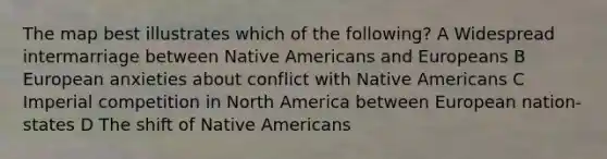 The map best illustrates which of the following? A Widespread intermarriage between Native Americans and Europeans B European anxieties about conflict with Native Americans C Imperial competition in North America between European nation-states D The shift of Native Americans