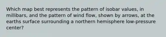 Which map best represents the pattern of isobar values, in millibars, and the pattern of wind flow, shown by arrows, at the earths surface surrounding a northern hemisphere low-pressure center?