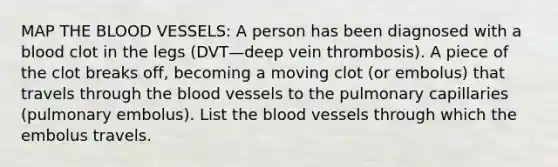 MAP THE BLOOD VESSELS: A person has been diagnosed with a blood clot in the legs (DVT—deep vein thrombosis). A piece of the clot breaks off, becoming a moving clot (or embolus) that travels through the blood vessels to the pulmonary capillaries (pulmonary embolus). List the blood vessels through which the embolus travels.