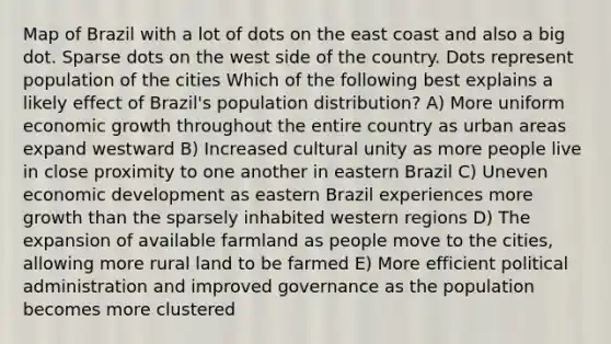 Map of Brazil with a lot of dots on the east coast and also a big dot. Sparse dots on the west side of the country. Dots represent population of the cities Which of the following best explains a likely effect of Brazil's population distribution? A) More uniform economic growth throughout the entire country as urban areas expand westward B) Increased cultural unity as more people live in close proximity to one another in eastern Brazil C) Uneven economic development as eastern Brazil experiences more growth than the sparsely inhabited western regions D) The expansion of available farmland as people move to the cities, allowing more rural land to be farmed E) More efficient political administration and improved governance as the population becomes more clustered