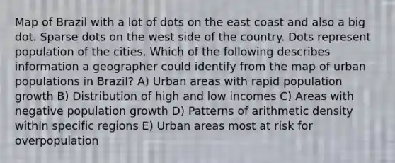 Map of Brazil with a lot of dots on the east coast and also a big dot. Sparse dots on the west side of the country. Dots represent population of the cities. Which of the following describes information a geographer could identify from the map of urban populations in Brazil? A) Urban areas with rapid population growth B) Distribution of high and low incomes C) Areas with negative population growth D) Patterns of arithmetic density within specific regions E) Urban areas most at risk for overpopulation