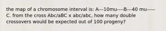 the map of a chromosome interval is: A---10mu----B---40 mu-----C. from the cross Abc/aBC x abc/abc, how many double crossovers would be expected out of 100 progeny?