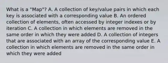 What is a "Map"? A. A collection of key/value pairs in which each key is associated with a corresponding value B. An ordered collection of elements, often accessed by integer indexes or by iteration C. A collection in which elements are removed in the same order in which they were added D. A collection of integers that are associated with an array of the corresponding value E. A collection in which elements are removed in the same order in which they were added