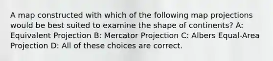 A map constructed with which of the following map projections would be best suited to examine the shape of continents? A: Equivalent Projection B: Mercator Projection C: Albers Equal-Area Projection D: All of these choices are correct.