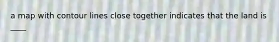 a map with contour lines close together indicates that the land is ____