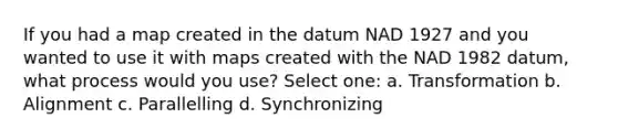 If you had a map created in the datum NAD 1927 and you wanted to use it with maps created with the NAD 1982 datum, what process would you use? Select one: a. Transformation b. Alignment c. Parallelling d. Synchronizing