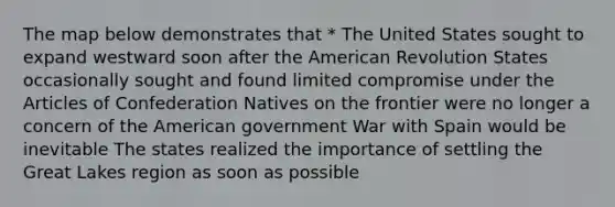 The map below demonstrates that * The United States sought to expand westward soon after the American Revolution States occasionally sought and found limited compromise under the Articles of Confederation Natives on the frontier were no longer a concern of the American government War with Spain would be inevitable The states realized the importance of settling the Great Lakes region as soon as possible