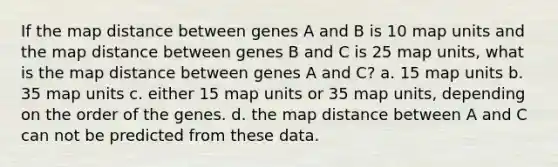 If the map distance between genes A and B is 10 map units and the map distance between genes B and C is 25 map units, what is the map distance between genes A and C? a. 15 map units b. 35 map units c. either 15 map units or 35 map units, depending on the order of the genes. d. the map distance between A and C can not be predicted from these data.