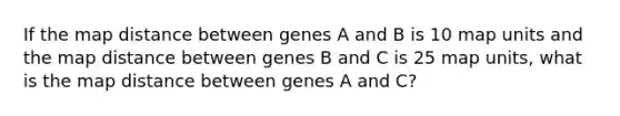 If the map distance between genes A and B is 10 map units and the map distance between genes B and C is 25 map units, what is the map distance between genes A and C?