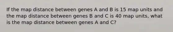 If the map distance between genes A and B is 15 map units and the map distance between genes B and C is 40 map units, what is the map distance between genes A and C?