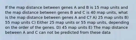 If the map distance between genes A and B is 15 map units and the map distance between genes B and C is 40 map units, what is the map distance between genes A and C? A) 25 map units B) 55 map units C) Either 25 map units or 55 map units, depending on the order of the genes. D) 45 map units E) The map distance between A and C can not be predicted from these data