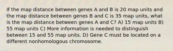 If the map distance between genes A and B is 20 map units and the map distance between genes B and C is 35 map units, what is the map distance between genes A and C? A) 15 map units B) 55 map units C) More information is needed to distinguish between 15 and 55 map units. D) Gene C must be located on a different nonhomologous chromosome.