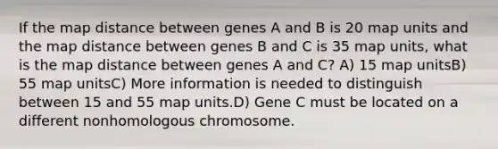 If the map distance between genes A and B is 20 map units and the map distance between genes B and C is 35 map units, what is the map distance between genes A and C? A) 15 map unitsB) 55 map unitsC) More information is needed to distinguish between 15 and 55 map units.D) Gene C must be located on a different nonhomologous chromosome.