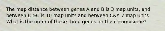 The map distance between genes A and B is 3 map units, and between B &C is 10 map units and between C&A 7 map units. What is the order of these three genes on the chromosome?