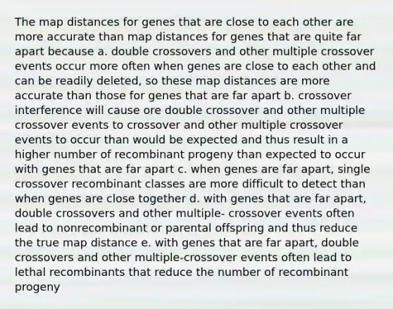 The map distances for genes that are close to each other are more accurate than map distances for genes that are quite far apart because a. double crossovers and other multiple crossover events occur more often when genes are close to each other and can be readily deleted, so these map distances are more accurate than those for genes that are far apart b. crossover interference will cause ore double crossover and other multiple crossover events to crossover and other multiple crossover events to occur than would be expected and thus result in a higher number of recombinant progeny than expected to occur with genes that are far apart c. when genes are far apart, single crossover recombinant classes are more difficult to detect than when genes are close together d. with genes that are far apart, double crossovers and other multiple- crossover events often lead to nonrecombinant or parental offspring and thus reduce the true map distance e. with genes that are far apart, double crossovers and other multiple-crossover events often lead to lethal recombinants that reduce the number of recombinant progeny