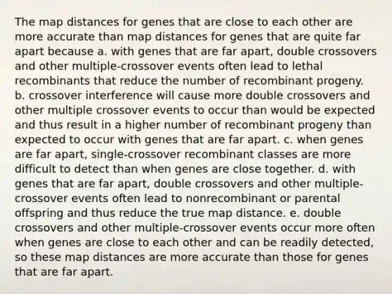 The map distances for genes that are close to each other are more accurate than map distances for genes that are quite far apart because a. with genes that are far apart, double crossovers and other multiple-crossover events often lead to lethal recombinants that reduce the number of recombinant progeny. b. crossover interference will cause more double crossovers and other multiple crossover events to occur than would be expected and thus result in a higher number of recombinant progeny than expected to occur with genes that are far apart. c. when genes are far apart, single-crossover recombinant classes are more difficult to detect than when genes are close together. d. with genes that are far apart, double crossovers and other multiple-crossover events often lead to nonrecombinant or parental offspring and thus reduce the true map distance. e. double crossovers and other multiple-crossover events occur more often when genes are close to each other and can be readily detected, so these map distances are more accurate than those for genes that are far apart.