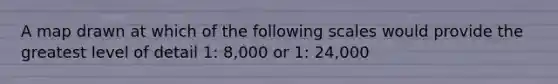 A map drawn at which of the following scales would provide the greatest level of detail 1: 8,000 or 1: 24,000