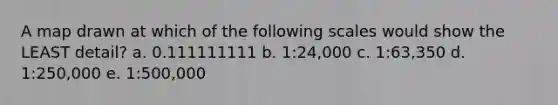 A map drawn at which of the following scales would show the LEAST detail? a. 0.111111111 b. 1:24,000 c. 1:63,350 d. 1:250,000 e. 1:500,000