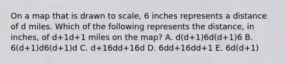 On a map that is drawn to scale, 6 inches represents a distance of d miles. Which of the following represents the distance, in inches, of d+1d+1 miles on the map? A. d(d+1)6d(d+1)6 B. 6(d+1)d6(d+1)d C. d+16dd+16d D. 6dd+16dd+1 E. 6d(d+1)