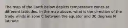 The map of the Earth below depicts temperature zones at different latitudes. In the map above, what is the direction of the trade winds in zone C between the equator and 30 degrees N latitude