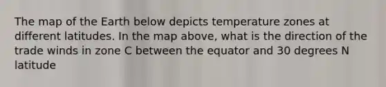 The map of the Earth below depicts temperature zones at different latitudes. In the map above, what is the direction of the trade winds in zone C between the equator and 30 degrees N latitude