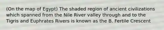 (On the map of Egypt) The shaded region of ancient civilizations which spanned from the Nile River valley through and to the Tigris and Euphrates Rivers is known as the B. Fertile Crescent