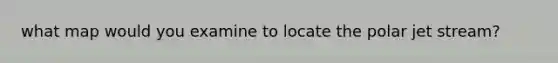 what map would you examine to locate the polar jet stream?
