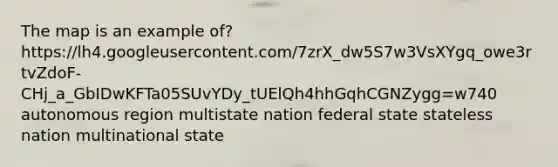 The map is an example of? https://lh4.googleusercontent.com/7zrX_dw5S7w3VsXYgq_owe3rtvZdoF-CHj_a_GbIDwKFTa05SUvYDy_tUElQh4hhGqhCGNZygg=w740 autonomous region multistate nation federal state stateless nation multinational state