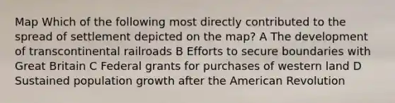 Map Which of the following most directly contributed to the spread of settlement depicted on the map? A The development of transcontinental railroads B Efforts to secure boundaries with Great Britain C Federal grants for purchases of western land D Sustained population growth after the American Revolution