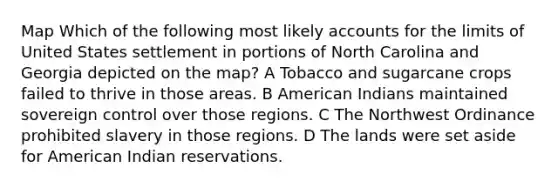 Map Which of the following most likely accounts for the limits of United States settlement in portions of North Carolina and Georgia depicted on the map? A Tobacco and sugarcane crops failed to thrive in those areas. B American Indians maintained sovereign control over those regions. C The Northwest Ordinance prohibited slavery in those regions. D The lands were set aside for American Indian reservations.