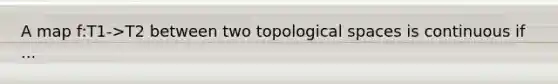 A map f:T1->T2 between two topological spaces is continuous if ...