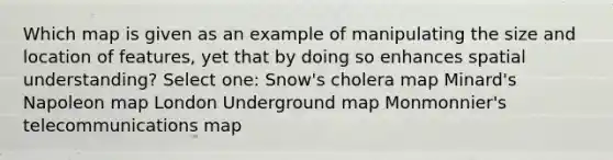 Which map is given as an example of manipulating the size and location of features, yet that by doing so enhances spatial understanding? Select one: Snow's cholera map Minard's Napoleon map London Underground map Monmonnier's telecommunications map