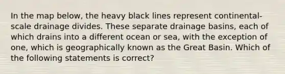 In the map below, the heavy black lines represent continental-scale drainage divides. These separate drainage basins, each of which drains into a different ocean or sea, with the exception of one, which is geographically known as the Great Basin. Which of the following statements is correct?