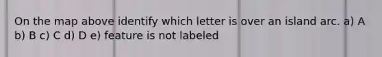 On the map above identify which letter is over an island arc. a) A b) B c) C d) D e) feature is not labeled