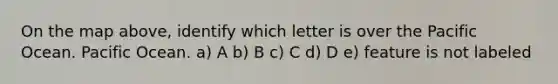 On the map above, identify which letter is over the Pacific Ocean. Pacific Ocean. a) A b) B c) C d) D e) feature is not labeled