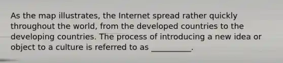 As the map illustrates, the Internet spread rather quickly throughout the world, from the developed countries to the developing countries. The process of introducing a new idea or object to a culture is referred to as __________.