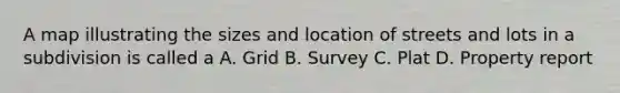 A map illustrating the sizes and location of streets and lots in a subdivision is called a A. Grid B. Survey C. Plat D. Property report