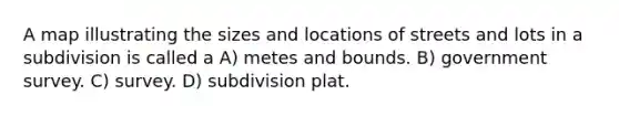 A map illustrating the sizes and locations of streets and lots in a subdivision is called a A) metes and bounds. B) government survey. C) survey. D) subdivision plat.