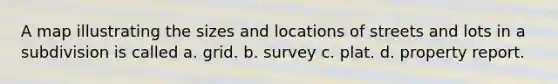 A map illustrating the sizes and locations of streets and lots in a subdivision is called a. grid. b. survey c. plat. d. property report.