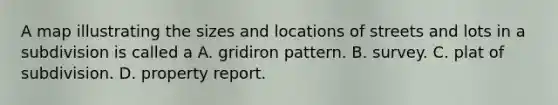 A map illustrating the sizes and locations of streets and lots in a subdivision is called a A. gridiron pattern. B. survey. C. plat of subdivision. D. property report.