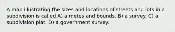 A map illustrating the sizes and locations of streets and lots in a subdivision is called A) a metes and bounds. B) a survey. C) a subdivision plat. D) a government survey.