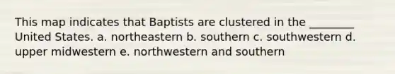 This map indicates that Baptists are clustered in the ________ United States. a. northeastern b. southern c. southwestern d. upper midwestern e. northwestern and southern