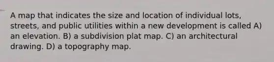 A map that indicates the size and location of individual lots, streets, and public utilities within a new development is called A) an elevation. B) a subdivision plat map. C) an architectural drawing. D) a topography map.