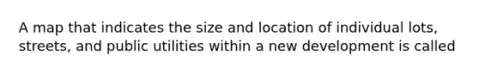 A map that indicates the size and location of individual lots, streets, and public utilities within a new development is called
