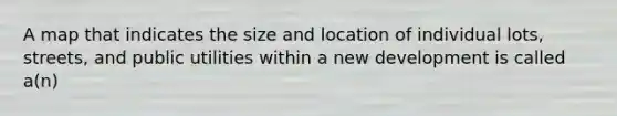 A map that indicates the size and location of individual lots, streets, and public utilities within a new development is called a(n)